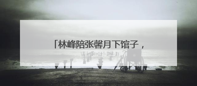 林峰陪张馨月下馆子，两人同吃一碗米线，他们二人有多么的接地气？