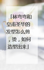 林弯弯和皇甫圣华的发型怎么剪，烫，如何造型出来