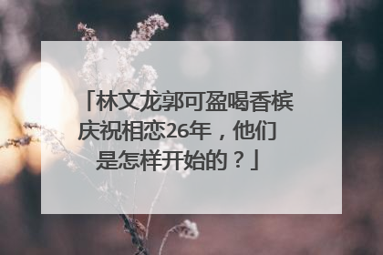 林文龙郭可盈喝香槟庆祝相恋26年，他们是怎样开始的？