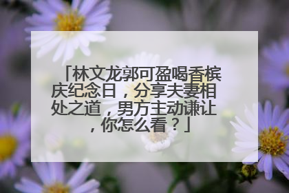林文龙郭可盈喝香槟庆纪念日，分享夫妻相处之道，男方主动谦让，你怎么看？