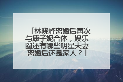 林晓峰离婚后再次与康子妮合体,娱乐圈还有哪些明星夫妻离婚后还是家人?