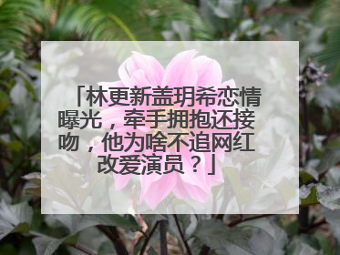 林更新盖玥希恋情曝光，牵手拥抱还接吻，他为啥不追网红改爱演员？