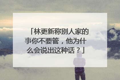 林更新称别人家的事你不要管,他为什么会说出这种话?
