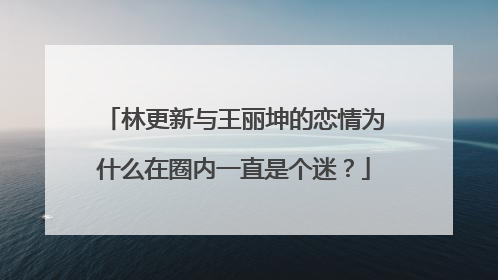 林更新与王丽坤的恋情为什么在圈内一直是个迷?
