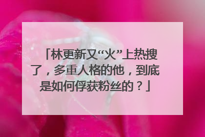 林更新又“火”上热搜了，多重人格的他，到底是如何俘获粉丝的？