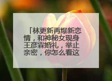 林更新再爆新恋情，和神秘女现身王彦霖婚礼，举止亲密，你怎么看这一对？