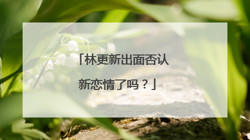 林更新出面否认新恋情了吗？