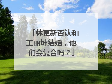 林更新否认和王丽坤结婚,他们会复合吗?