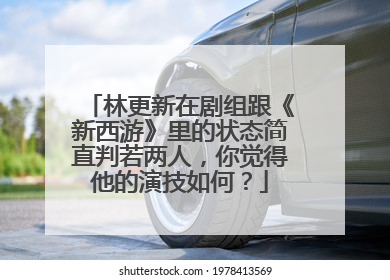 林更新在剧组跟《新西游》里的状态简直判若两人，你觉得他的演技如何？