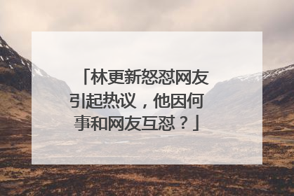 林更新怒怼网友引起热议，他因何事和网友互怼？