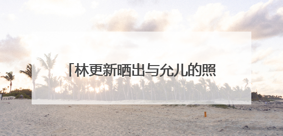 林更新晒出与允儿的照片，而且有被拍到一同吃饭的视频，很疑惑的问，林更新会说韩语吗？允儿的中文很好吗