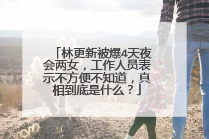 林更新被爆4天夜会两女，工作人员表示不方便不知道，真相到底是什么？