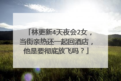 林更新4天夜会2女，当街亲热还一起回酒店，他是要彻底放飞吗？