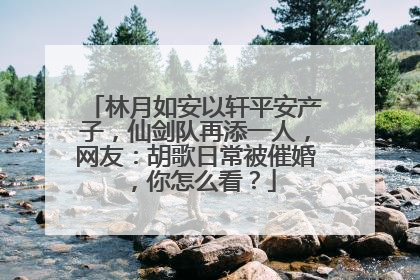 林月如安以轩平安产子,仙剑队再添一人,网友:胡歌日常被催婚,你怎么看?