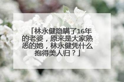 林永健隐瞒了16年的老婆，原来是大家熟悉的她，林永健凭什么抱得美人归？
