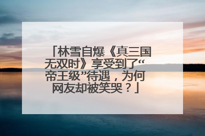 林雪自爆《真三国无双时》享受到了“帝王级”待遇，为何网友却被笑哭？