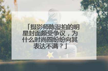 摄影师陈漫拍的明星封面颇受争议，为什么时尚圈纷纷向其表达不满？
