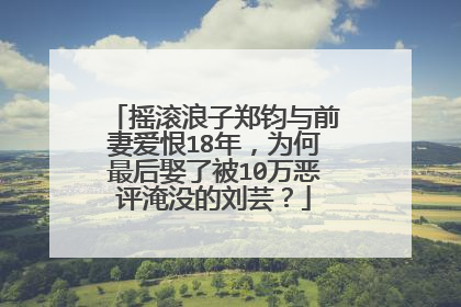 摇滚浪子郑钧与前妻爱恨18年，为何最后娶了被10万恶评淹没的刘芸？