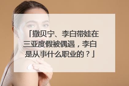 撒贝宁、李白带娃在三亚度假被偶遇,李白是从事什么职业的?