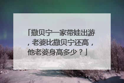 撒贝宁一家带娃出游,老婆比撒贝宁还高,他老婆身高多少?