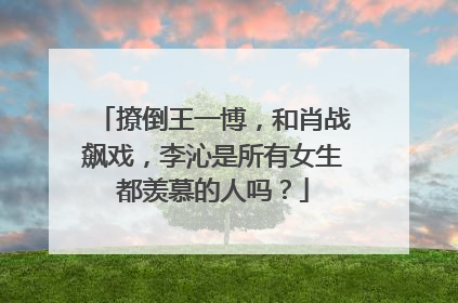 撩倒王一博,和肖战飙戏,李沁是所有女生都羡慕的人吗?