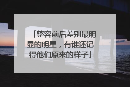 整容前后差别最明显的明星，有谁还记得他们原来的样子