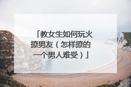教女生如何玩火撩男友（怎样撩的一个男人难受）