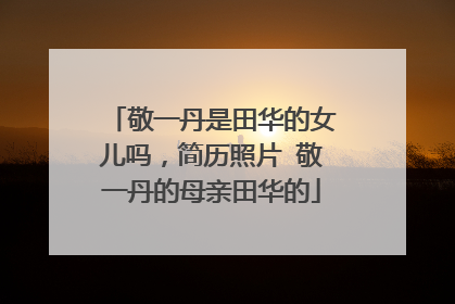 敬一丹是田华的女儿吗，简历照片 敬一丹的母亲田华的