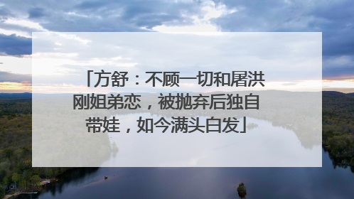 方舒:不顾一切和屠洪刚姐弟恋,被抛弃后独自带娃,如今满头白发