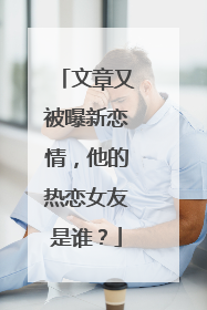 文章又被曝新恋情,他的热恋女友是谁?