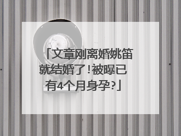 文章刚离婚姚笛就结婚了!被曝已有4个月身孕?