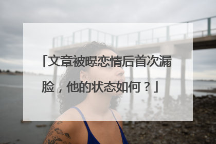文章被曝恋情后首次漏脸，他的状态如何？