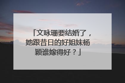 文咏珊要结婚了，她跟昔日的好姐妹杨颖谁嫁得好？