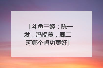 斗鱼三姬：陈一发，冯提莫，周二珂哪个唱功更好