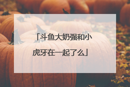 斗鱼大奶强和小虎牙在一起了么