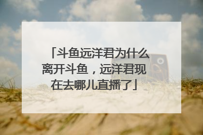 斗鱼远洋君为什么离开斗鱼，远洋君现在去哪儿直播了