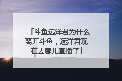 斗鱼远洋君为什么离开斗鱼，远洋君现在去哪儿直播了