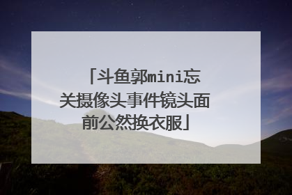 斗鱼郭mini忘关摄像头事件镜头面前公然换衣服