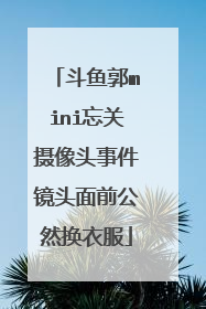 斗鱼郭mini忘关摄像头事件镜头面前公然换衣服