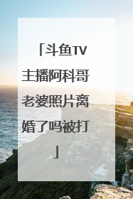 斗鱼TV主播阿科哥老婆照片离婚了吗被打