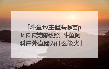 斗鱼tv主播冯提莫pk卡卡美胸私照 斗鱼阿科户外直播为什么能火