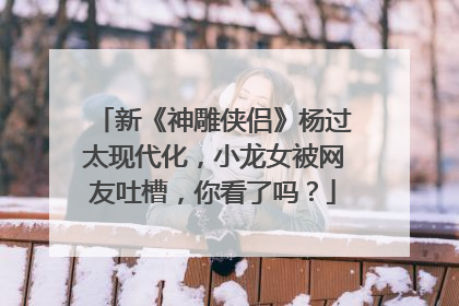 新《神雕侠侣》杨过太现代化,小龙女被网友吐槽,你看了吗?