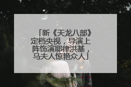 新《天龙八部》定档央视，导演上阵饰演耶律洪基，马夫人惊艳众人