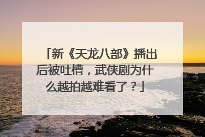 新《天龙八部》播出后被吐槽，武侠剧为什么越拍越难看了？