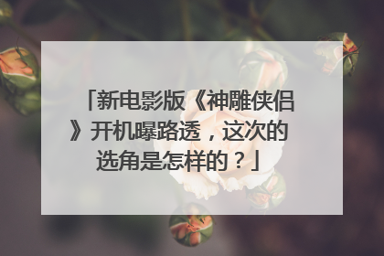 新电影版《神雕侠侣》开机曝路透,这次的选角是怎样的?