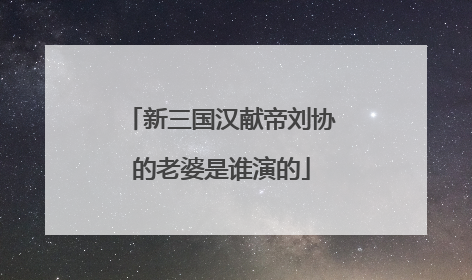 新三国汉献帝刘协的老婆是谁演的