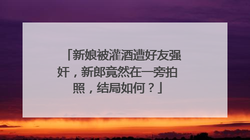 新娘被灌酒遭好友强奸，新郎竟然在一旁拍照，结局如何？