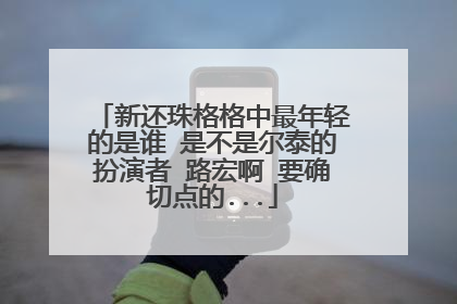 新还珠格格中最年轻的是谁 是不是尔泰的扮演者 路宏啊 要确切点的...
