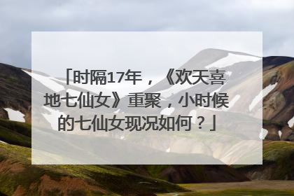 时隔17年，《欢天喜地七仙女》重聚，小时候的七仙女现况如何？