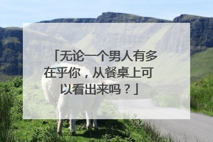 无论一个男人有多在乎你，从餐桌上可以看出来吗？
